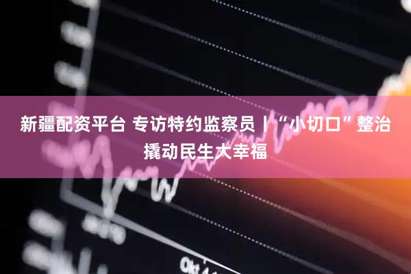 新疆配资平台 专访特约监察员丨“小切口”整治撬动民生大幸福