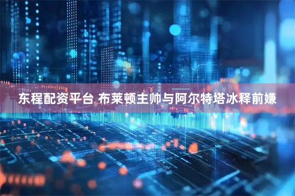 东程配资平台 布莱顿主帅与阿尔特塔冰释前嫌
