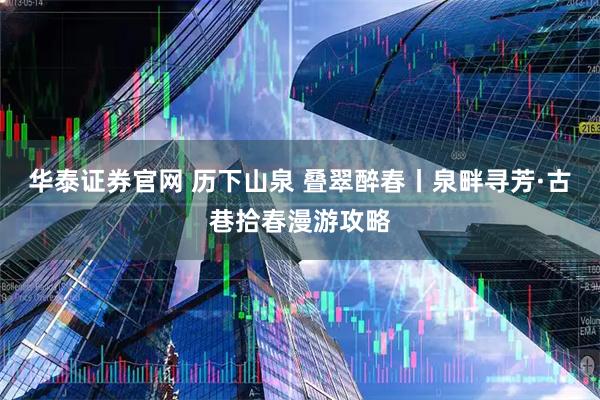 华泰证券官网 历下山泉 叠翠醉春丨泉畔寻芳·古巷拾春漫游攻略