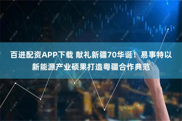 百进配资APP下载 献礼新疆70华诞！易事特以新能源产业硕果打造粤疆合作典范