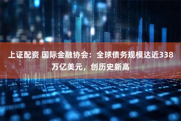 上证配资 国际金融协会：全球债务规模达近338万亿美元，创历史新高