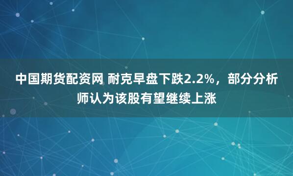 中国期货配资网 耐克早盘下跌2.2%，部分分析师认为该股有望继续上涨