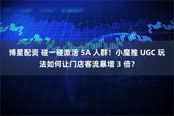 博星配资 碰一碰激活 5A 人群！小魔推 UGC 玩法如何让门店客流暴增 3 倍？