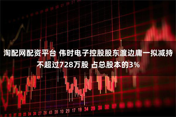 淘配网配资平台 伟时电子控股股东渡边庸一拟减持不超过728万股 占总股本的3%
