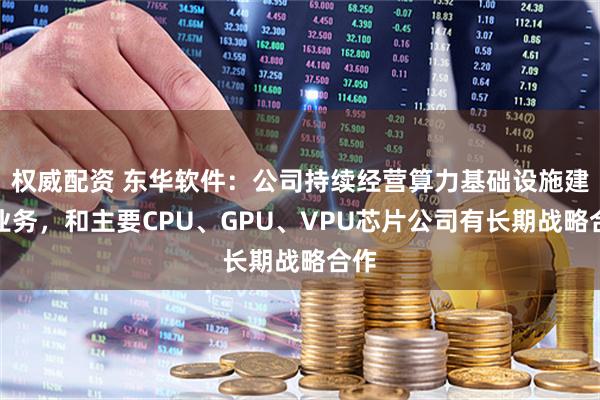 权威配资 东华软件：公司持续经营算力基础设施建设业务，和主要CPU、GPU、VPU芯片公司有长期战略合作