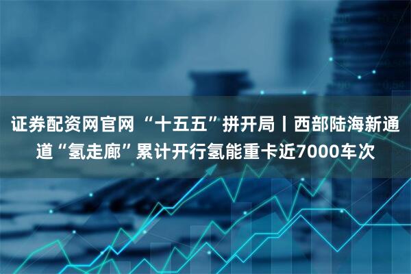 证券配资网官网 “十五五”拼开局丨西部陆海新通道“氢走廊”累计开行氢能重卡近7000车次