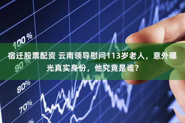 宿迁股票配资 云南领导慰问113岁老人，意外曝光真实身份，他究竟是谁？
