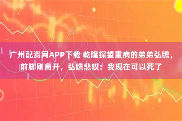 广州配资网APP下载 乾隆探望重病的弟弟弘瞻，前脚刚离开，弘瞻悲叹：我现在可以死了