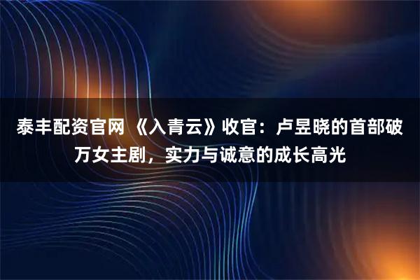 泰丰配资官网 《入青云》收官：卢昱晓的首部破万女主剧，实力与诚意的成长高光