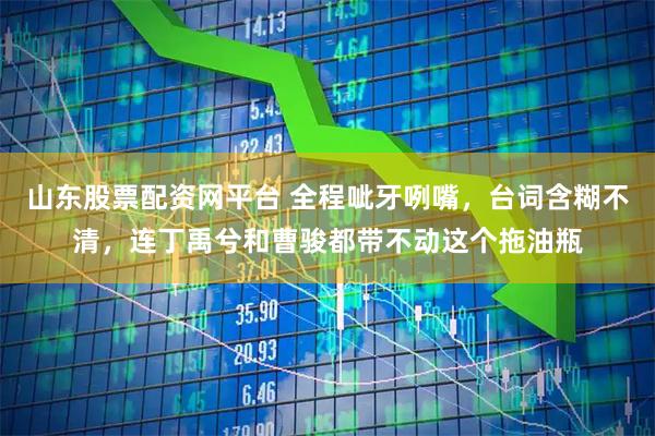 山东股票配资网平台 全程呲牙咧嘴，台词含糊不清，连丁禹兮和曹骏都带不动这个拖油瓶