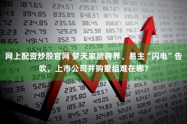 网上配资炒股官网 梦天家居跨界、易主“闪电”告吹，上市公司并购重组难在哪？