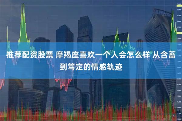 推荐配资股票 摩羯座喜欢一个人会怎么样 从含蓄到笃定的情感轨迹