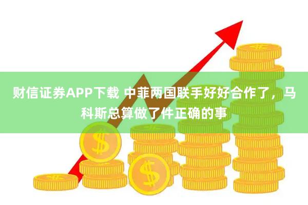 财信证券APP下载 中菲两国联手好好合作了，马科斯总算做了件正确的事