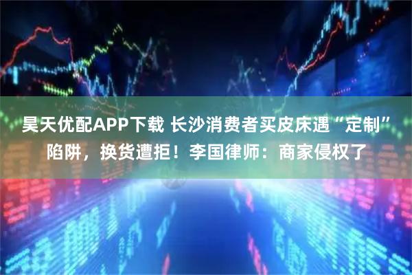 昊天优配APP下载 长沙消费者买皮床遇“定制”陷阱，换货遭拒！李国律师：商家侵权了