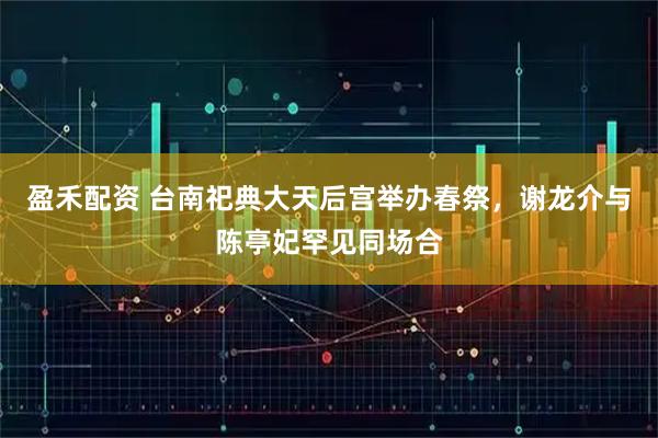 盈禾配资 台南祀典大天后宫举办春祭，谢龙介与陈亭妃罕见同场合