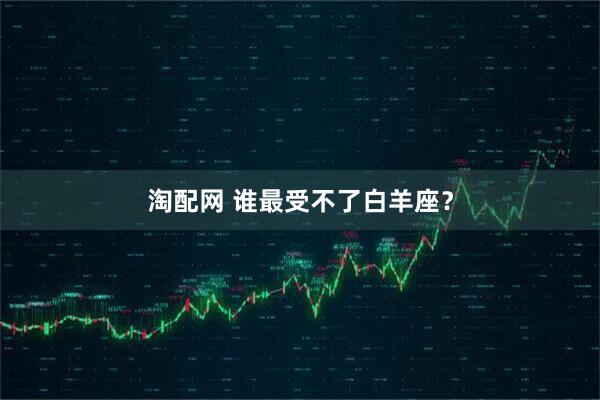 淘配网 谁最受不了白羊座？