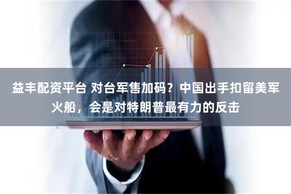 益丰配资平台 对台军售加码？中国出手扣留美军火船，会是对特朗普最有力的反击
