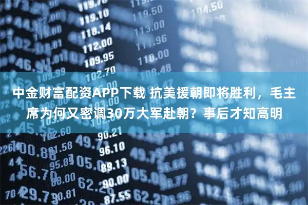 中金财富配资APP下载 抗美援朝即将胜利，毛主席为何又密调30万大军赴朝？事后才知高明