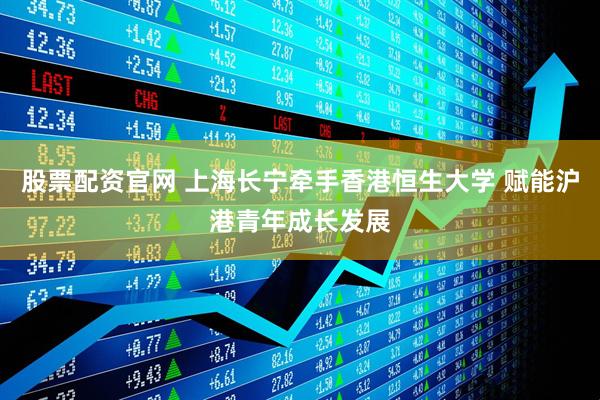 股票配资官网 上海长宁牵手香港恒生大学 赋能沪港青年成长发展