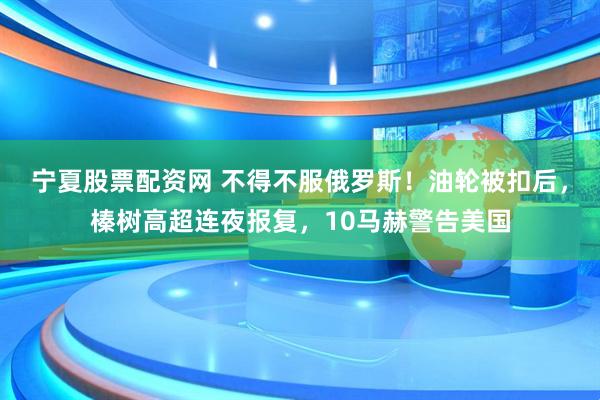 宁夏股票配资网 不得不服俄罗斯！油轮被扣后，榛树高超连夜报复，10马赫警告美国