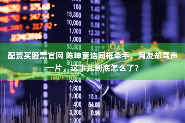 配资买股票官网 陈坤董洁同框牵手，网友却骂声一片，这事儿到底怎么了？