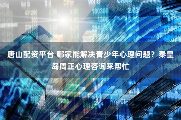 唐山配资平台 哪家能解决青少年心理问题？秦皇岛周正心理咨询来帮忙
