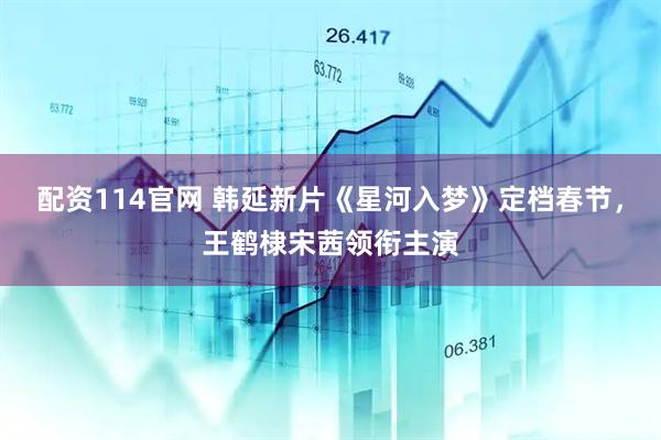配资114官网 韩延新片《星河入梦》定档春节，王鹤棣宋茜领衔主演