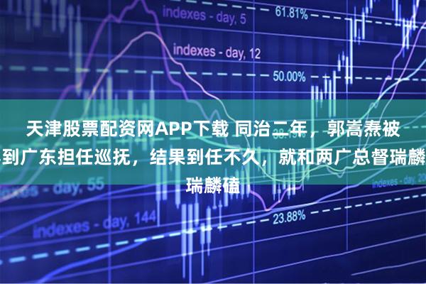 天津股票配资网APP下载 同治二年，郭嵩焘被弄到广东担任巡抚，结果到任不久，就和两广总督瑞麟磕