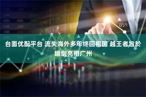 台面优配平台 流失海外多年终回祖国 越王者旨於睗剑亮相广州