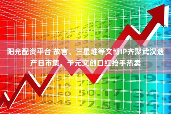 阳光配资平台 故宫、三星堆等文博IP齐聚武汉遗产日市集，千元文创口红抢手热卖