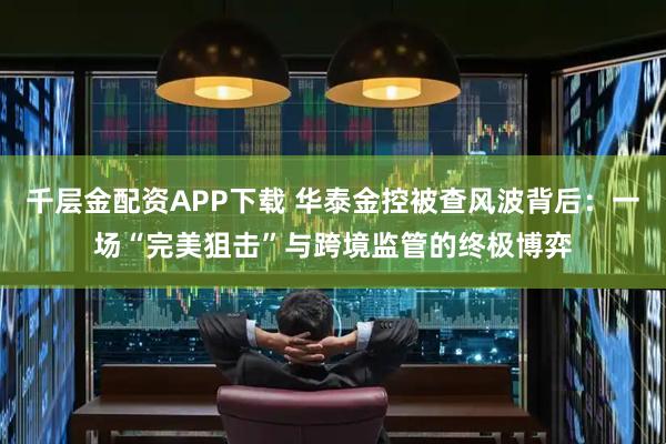 千层金配资APP下载 华泰金控被查风波背后：一场“完美狙击”与跨境监管的终极博弈