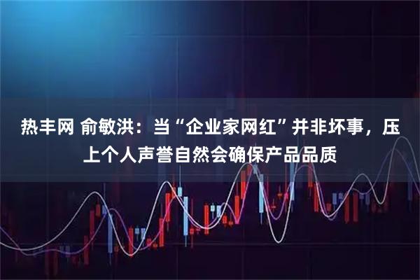热丰网 俞敏洪：当“企业家网红”并非坏事，压上个人声誉自然会确保产品品质