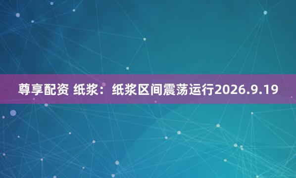 尊享配资 纸浆：纸浆区间震荡运行2026.9.19